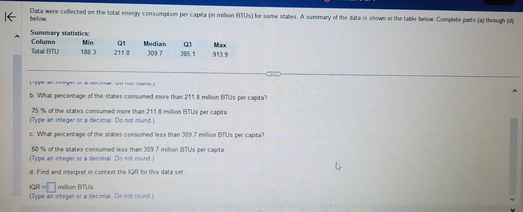 Data were collected on the total energy consumption per capita (in million BTUs) for some states. A summary of the data is shown in the table below. Complete parts (a) through (d)
below
(Type an integer of a decimal. Do not round.)
b. What percentage of the states consumed more than 211.8 million BTUs per capita?
75 % of the states consumed more than 211.8 million BTUs per capita
(Type an integer or a decimal. Do not round.)
c. What percentage of the states consumed less than 309.7 million BTUs per capita?
50 % of the states consumed less than 309.7 million BTUs per capita.
(Type an integer or a decimal. Do not round.)
d. Find and interpret in context the IQR for this data set.
IQR =□ million BTUs
(Type an integer or a decimal. Do not round.)