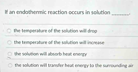 If an endothermic reaction occurs in solution _.
the temperature of the solution will drop
the temperature of the solution will increase
the solution will absorb heat energy
the solution will transfer heat energy to the surrounding air