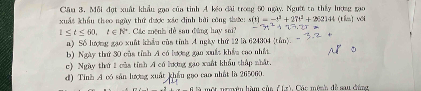 Mỗi đợt xuất khẩu gạo của tỉnh A kéo dài trong 60 ngày. Người ta thấy lượng gaạo
xuất khẩu theo ngày thứ được xác định bởi công thức: s(t)=-t^3+27t^2+262144 (tấn) với
1≤ t≤ 60, t∈ N^*. Các mệnh đề sau đúng hay sai?
a) Số lượng gạo xuất khẩu của tỉnh A ngày thứ 12 là 624304 (tấn).
b) Ngày thứ 30 của tỉnh A có lượng gạo xuất khẩu cao nhất.
c) Ngày thứ 1 của tỉnh A có lượng gạo xuất khẩu thấp nhất.
d) Tỉnh A có sản lượng xuất khẩu gạo cao nhất là 265060.
một nguyên hàm của f(x). Các mênh đề sau đúng