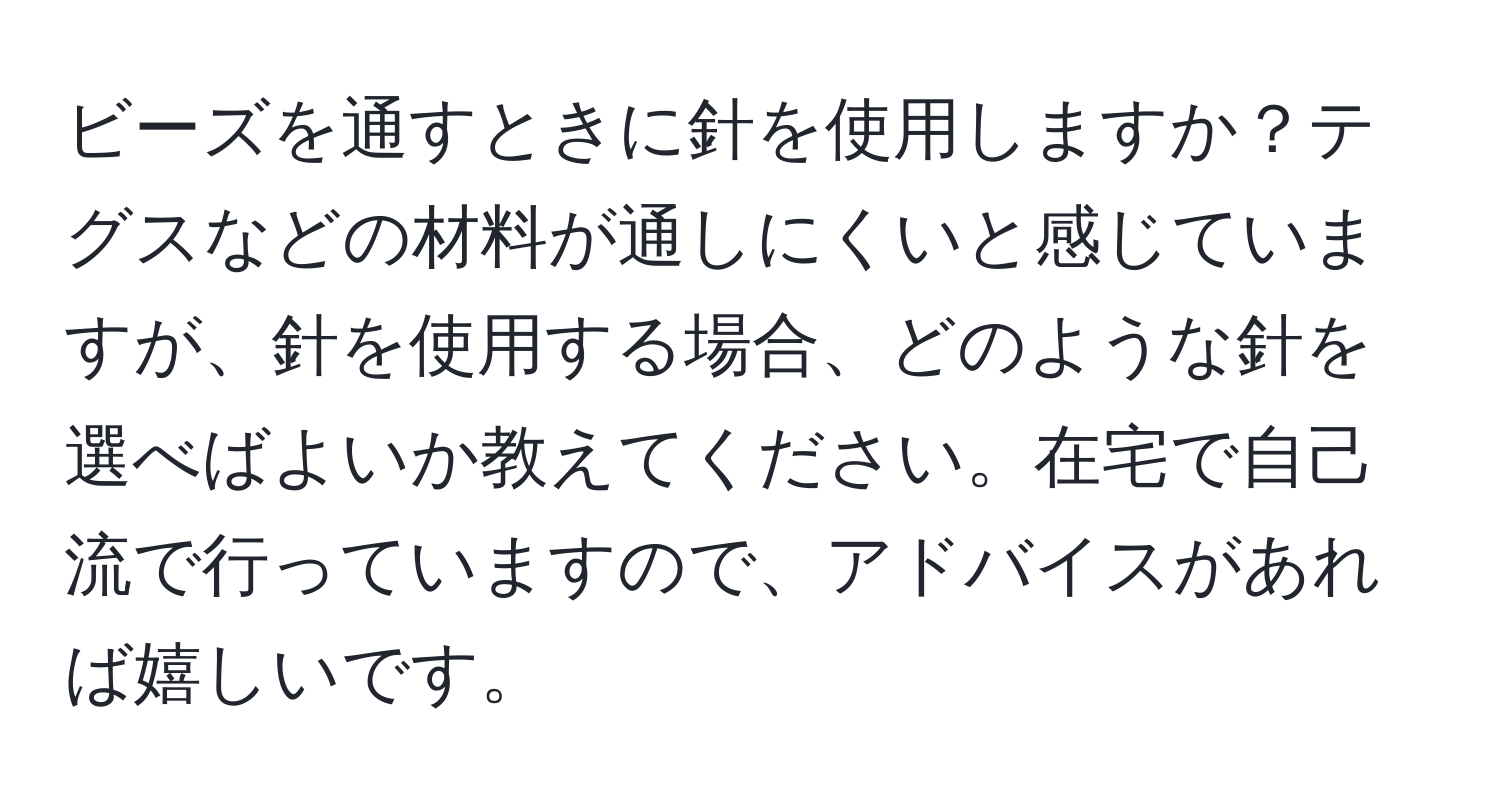 ビーズを通すときに針を使用しますか？テグスなどの材料が通しにくいと感じていますが、針を使用する場合、どのような針を選べばよいか教えてください。在宅で自己流で行っていますので、アドバイスがあれば嬉しいです。