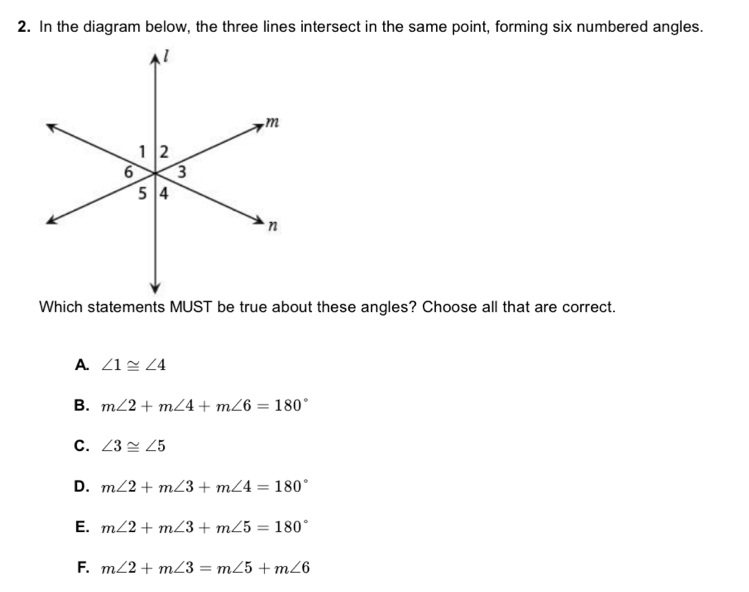 In the diagram below, the three lines intersect in the same point, forming six numbered angles.
Which statements MUST be true about these angles? Choose all that are correct.
a. ∠ 1≌ ∠ 4
B. m∠ 2+m∠ 4+m∠ 6=180°
C. ∠ 3≌ ∠ 5
D. m∠ 2+m∠ 3+m∠ 4=180°
E. m∠ 2+m∠ 3+m∠ 5=180°
F. m∠ 2+m∠ 3=m∠ 5+m∠ 6