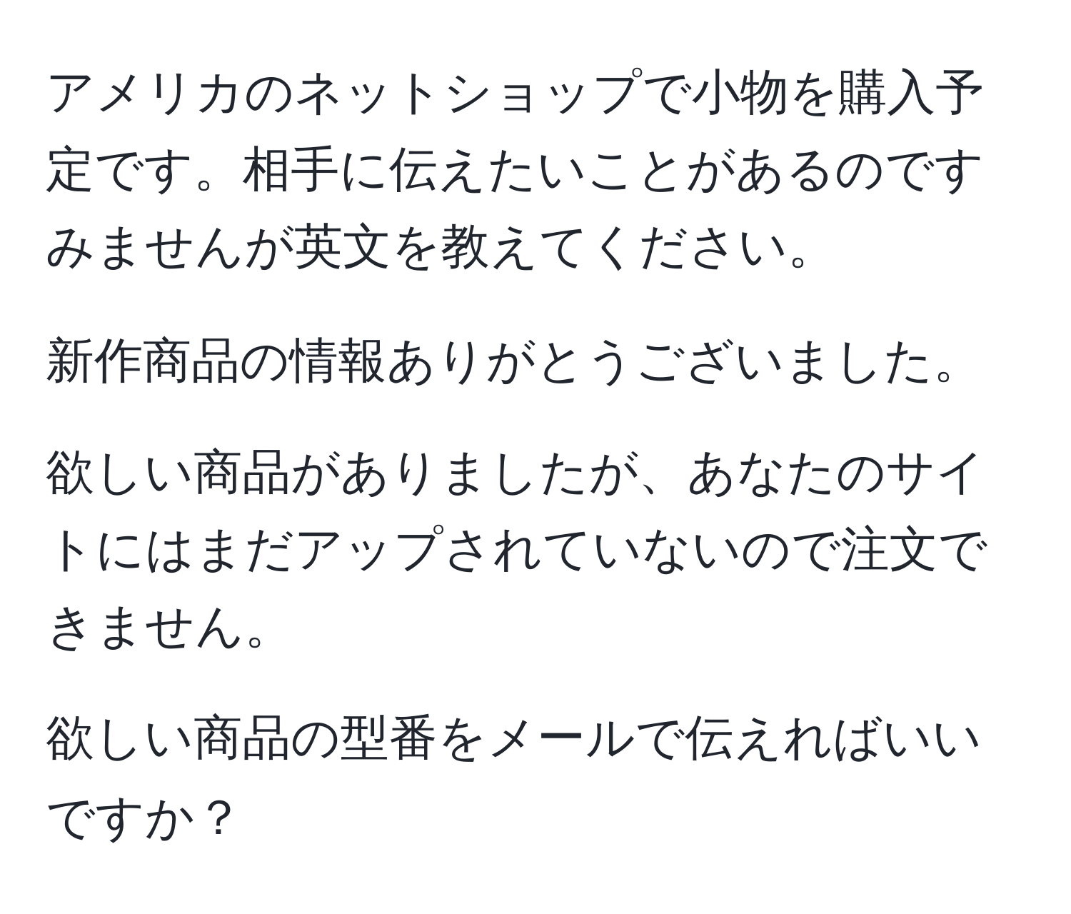 アメリカのネットショップで小物を購入予定です。相手に伝えたいことがあるのですみませんが英文を教えてください。

新作商品の情報ありがとうございました。

欲しい商品がありましたが、あなたのサイトにはまだアップされていないので注文できません。

欲しい商品の型番をメールで伝えればいいですか？