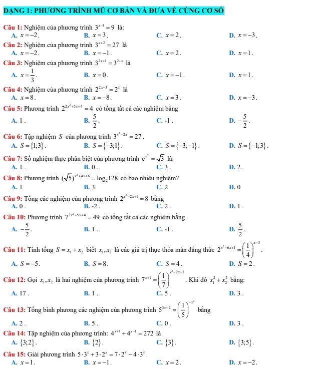 Dạng 1: phương trình mũ cơ bản và đưa vẻ cùng cơ số
Câu 1: Nghiệm của phương trình 3^(x-1)=9 là:
A. x=-2. B. x=3. C. x=2. D. x=-3.
Câu 2: Nghiệm của phương trình 3^(x+2)=27 là
A. x=-2. B. x=-1. C. x=2. D. x=1.
Câu 3: Nghiệm của phương trình 3^(2x+1)=3^(2-x) là
A. x= 1/3 . B. x=0. C. x=-1. D. x=1.
Câu 4: Nghiệm của phương trình 2^(2x-3)=2^x là
A. x=8. B. x=-8. C. x=3. D. x=-3.
Câu 5: Phương trình 2^(2x^2)+5x+4=4 có tổng tắt cả các nghiệm bằng
A. 1 . B.  5/2 . C. -1 , D. - 5/2 .
Câu 6: Tập nghiệm S của phương trình 3^(x^2)-2x=27.
A. S= 1;3 . B. S= -3;1 . C. S= -3;-1 . D. S= -1;3 .
Câu 7: Số nghiệm thực phân biệt của phương trình e^(x^2)=sqrt(3) là:
A. 1 . B. 0 . C. 3 . D. 2 .
Câu 8: Phương trình (sqrt(5))^x^2+4x+6=log _2128 có bao nhiêu nghiệm?
A. l B. 3 C. 2 D. 0
Câu 9: Tổng các nghiệm của phương trình 2^(x^2)-2x+1=8 - overset .ang
A. 0 . B. -2 . C. 2 . D. 1 .
Câu 10: Phương trình 7^(2x^2)+5x+4=49 có tổng tắt cả các nghiệm bằng
A. - 5/2 . B. l . C. -1 . D.  5/2 .
Câu 11: Tính tổng S=x_1+x_2 biết x_1,x_2 là các giá trị thực thỏa mãn đẳng thức 2^(x^2)-6x+1=( 1/4 )^x-3.
A. S=-5. B. S=8. C. S=4. D. S=2.
Câu 12: Gọi x_1,x_2 là hai nghiệm của phương trình 7^(x+1)=( 1/7 )^x^2-2x-3. Khi đó x_1^(2+x_2^2 bằng:
A. 17 . B. 1 . C. 5 . D. 3 .
Câu 13: Tổng bình phương các nghiệm của phương trình 5^3x-2)=( 1/5 )^-x^2 bằng
A. 2 . B. 5 . C. 0 . D. 3 .
Câu 14: Tập nghiệm của phương trình: 4^(x+1)+4^(x-1)=272 là
A.  3;2 . B.  2 . C.  3 . D.  3;5 .
Câu 15: Giải phương trình 5· 3^x+3· 2^x=7· 2^x-4· 3^x.
A. x=1. B. x=-1. C. x=2. D. x=-2.