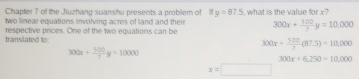 Chapter ? of the Jiuzhang suanshu presents a probliem of ify=87.5
two linear equations involving acres of land and their , what is the value for x?
translated to: respective prices. One of the two equations can be 300x+ 500/7 y=10,000
300x+ 500/7 (87.5)=10,000
300x+ 500/7 y=10000
300x+6,250=10,000
x=□