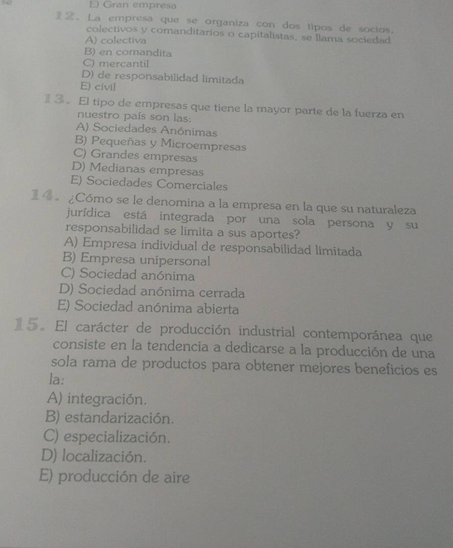 E) Gran empresa
2。 La empresa que se organiza con dos tipos de socios.
colectivos y comanditarios o capitalistas, se llama sociedad
A) colectiva
B) en comandita
C) mercantil
D) de responsabilidad limitada
E) civil
3。 El tipo de empresas que tiene la mayor parte de la fuerza en
nuestro país son las:
A) Sociedades Anónimas
B) Pequeñas y Microempresas
C) Grandes empresas
D) Medianas empresas
E) Sociedades Comerciales
14 ¿Cómo se le denomina a la empresa en la que su naturaleza
jurídica está integrada por una sola persona y su
responsabilidad se limita a sus aportes?
A) Empresa individual de responsabilidad limitada
B) Empresa unipersonal
C) Sociedad anónima
D) Sociedad anónima cerrada
E) Sociedad anónima abierta
15. El carácter de producción industrial contemporánea que
consiste en la tendencia a dedicarse a la producción de una
sola rama de productos para obtener mejores beneficios es
la:
A) integración.
B) estandarización.
C) especialización.
D) localización.
E) producción de aire