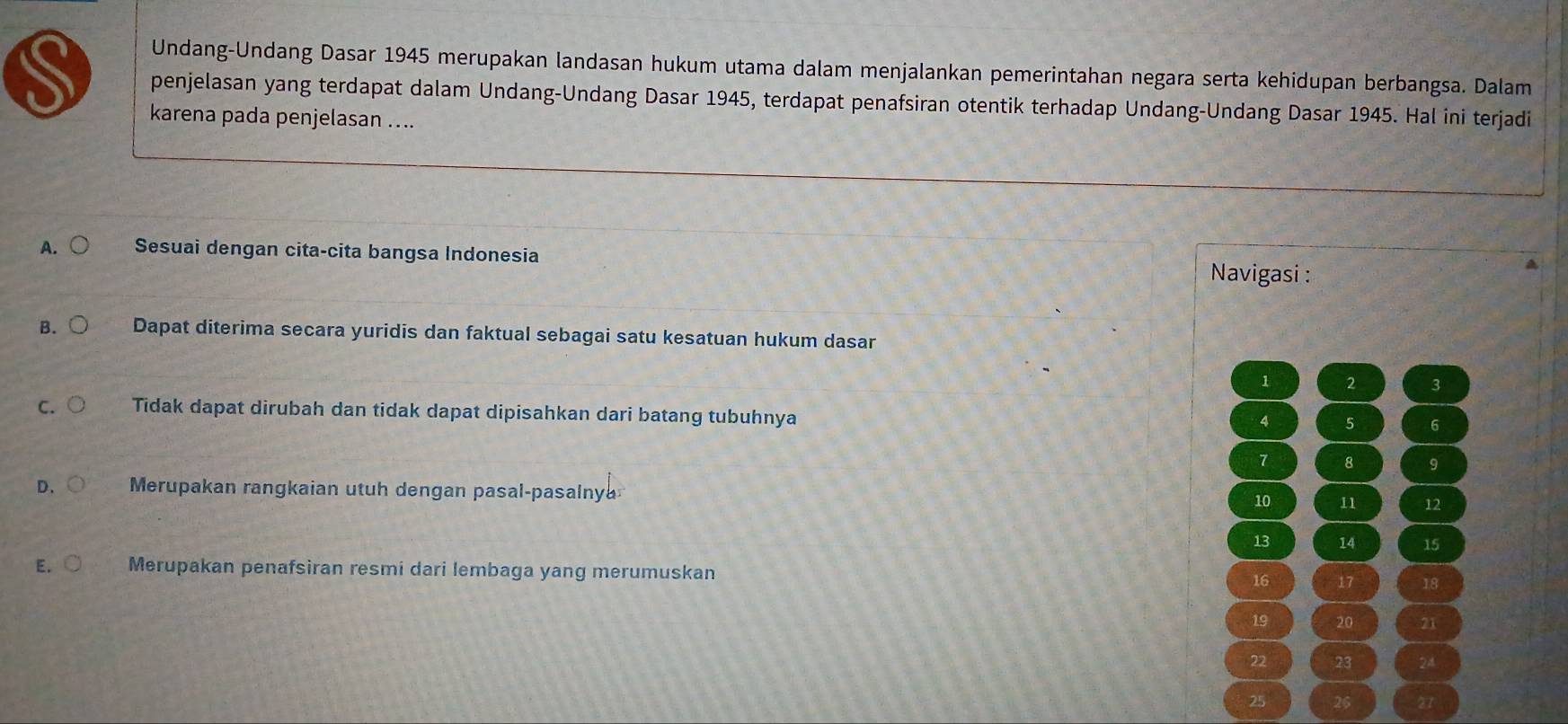 Undang-Undang Dasar 1945 merupakan landasan hukum utama dalam menjalankan pemerintahan negara serta kehidupan berbangsa. Dalam
penjelasan yang terdapat dalam Undang-Undang Dasar 1945, terdapat penafsiran otentik terhadap Undang-Undang Dasar 1945. Hal ini terjadi
karena pada penjelasan ....
A. Sesuai dengan cita-cita bangsa Indonesia Navigasi :
B. Dapat diterima secara yuridis dan faktual sebagai satu kesatuan hukum dasar
1 2 3
C. Tidak dapat dirubah dan tidak dapat dipisahkan dari batang tubuhnya
4 5 6
7 8 9
D、 Merupakan rangkaian utuh dengan pasal-pasalny 10 11 12
13 14 15
E. Merupakan penafsìran resmi dari lembaga yang merumuskan 16 17 18
19 20 21
22 23 24
25 26 27