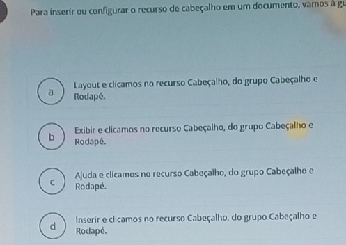 Para inserir ou configurar o recurso de cabeçalho em um documento, vamos à gu
a Layout e clicamos no recurso Cabeçalho, do grupo Cabeçalho e
Rodapé.
Exibir e clicamos no recurso Cabeçalho, do grupo Cabeçalho e
b Rodapé.
Ajuda e clicamos no recurso Cabeçalho, do grupo Cabeçalho e
C Rodapé.
Inserir e clicamos no recurso Cabeçalho, do grupo Cabeçalho e
d Rodapé.