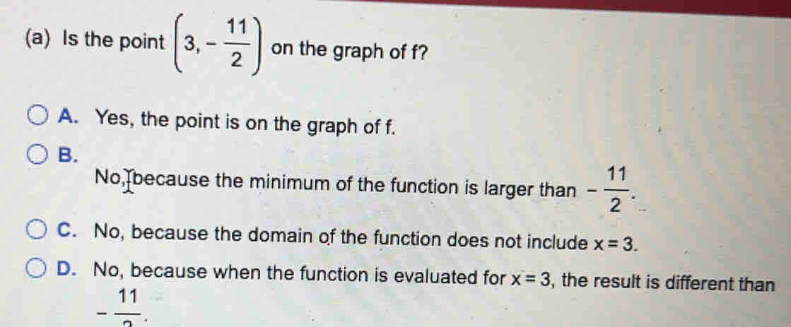 Is the point (3,- 11/2 ) on the graph of f?
A. Yes, the point is on the graph of f.
B.
No, because the minimum of the function is larger than - 11/2 .
C. No, because the domain of the function does not include x=3.
D. No, because when the function is evaluated for x=3 , the result is different than
- 11/2 .