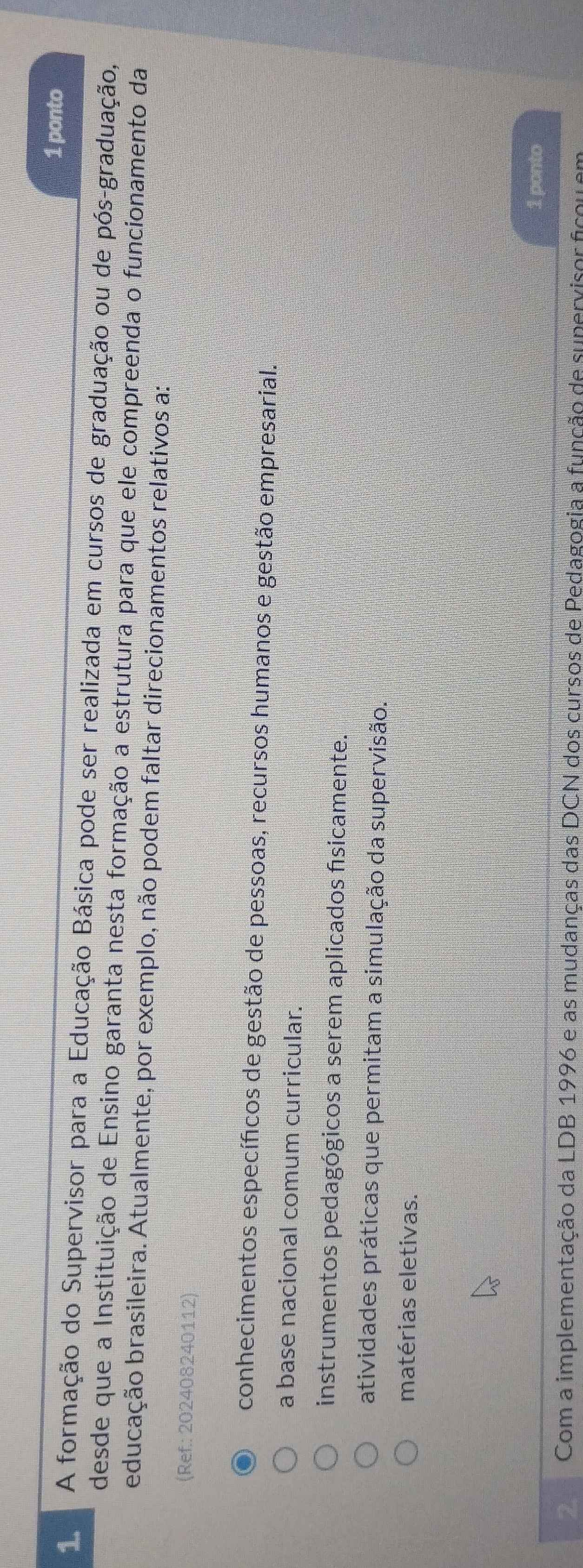 ponto
1 A formação do Supervisor para a Educação Básica pode ser realizada em cursos de graduação ou de pós-graduação,
desde que a Instituição de Ensino garanta nesta formação a estrutura para que ele compreenda o funcionamento da
educação brasileira. Atualmente, por exemplo, não podem faltar direcionamentos relativos a:
(Ref.: 202408240112)
conhecimentos específicos de gestão de pessoas, recursos humanos e gestão empresarial.
a base nacional comum curricular.
instrumentos pedagógicos a serem aplicados físicamente.''
atividades práticas que permitam a simulação da supervisão.
matérias eletivas.
1 ponto
Com a implementação da LDB 1996 e as mudanças das DCN dos cursos de Pedagogia a função de supervisor ficou em
