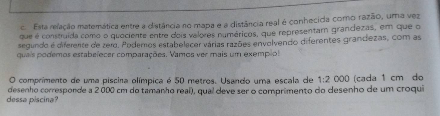 co Esta relação matemática entre a distância no mapa e a distância real é conhecida como razão, uma vez 
que é construída como o quociente entre dois valores numéricos, que representam grandezas, em que o 
segundo é diferente de zero. Podemos estabelecer várias razões envolvendo diferentes grandezas, com as 
quais podemos estabelecer comparações. Vamos ver mais um exemplo! 
O comprimento de uma piscina olímpica é 50 metros. Usando uma escala de 1:2000 (cada 1 cm do 
desenho corresponde a 2 000 cm do tamanho real), qual deve ser o comprimento do desenho de um croqui 
dessa piscina?