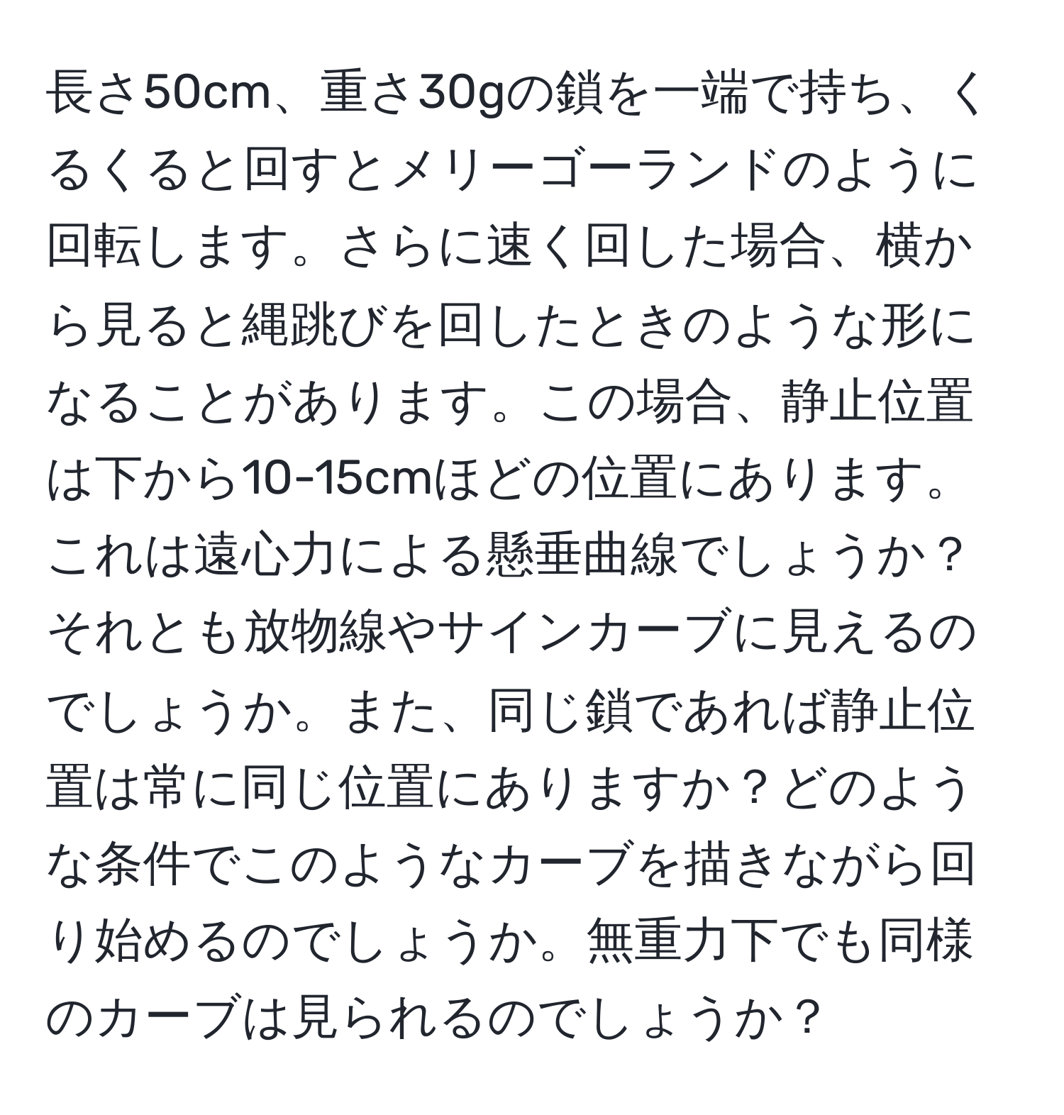 長さ50cm、重さ30gの鎖を一端で持ち、くるくると回すとメリーゴーランドのように回転します。さらに速く回した場合、横から見ると縄跳びを回したときのような形になることがあります。この場合、静止位置は下から10-15cmほどの位置にあります。これは遠心力による懸垂曲線でしょうか？それとも放物線やサインカーブに見えるのでしょうか。また、同じ鎖であれば静止位置は常に同じ位置にありますか？どのような条件でこのようなカーブを描きながら回り始めるのでしょうか。無重力下でも同様のカーブは見られるのでしょうか？