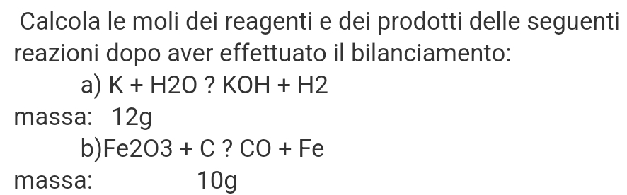 Calcola le moli dei reagenti e dei prodotti delle seguenti 
reazioni dopo aver effettuato il bilanciamento: 
a) K+H2O ? KOH+H2
massa: 12g
b) Fe 203+C ? CO+Fe
massa: 10g