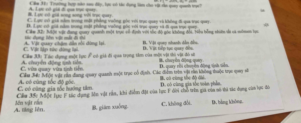 r_2=20, v, a_2=2cm
Cầu 31: Trường hợp nào sau đây, lực có tác dụng làm cho vật rần quay quanh trục?
A. Lực cô giá đi qua trục quay. ún
B. Lực có giá song song với trục quay.
C. Lực có giả nằm trong mặt phăng vuông góc với trục quay và không đi qua trục quay.
D. Lực có giá năm trong mặt phâng vuông góc với trục quay và đi qua trục quay.
Cầu 32: Một vật đang quay quanh một trục cổ định với tốc độ góc không đối. Nếu bổng nhiên tất cả mômen lực
ác dụng lên vật mắt đi thì
A. Vật quay chậm dẫn rồi đừng lại. B. Vật quay nhanh dần đều.
C. Vật lập tức dừng lại. D. Vật tiếp tục quay đều.
Cầâu 33: Tác dựng một lực F có giá đi qua trọng tâm của một vật thì vật đó sẽ
A. chuyển động tịnh tiến. B. chuyển động quay.
C. vừa quay vừa tịnh tiến. D. quay rồi chuyển động tịnh tiến.
Câu 34: Một vật rắn đang quay quanh một trục cố định. Các điểm trên vật rắn không thuộc trục quay sẽ
A. có cùng tốc độ góc. B. có cùng tốc độ dài.
C. có cùng gia tốc hướng tâm. D. có cùng gia tốc toàn phần.
Câu 35: Một lực F tác dụng lên vật rắn, khi điểm đặt của lực F dời chỗ trên giá của nó thì tác dụng của lực đó
Iên vật rắn
A. tăng lên. B. giảm xuống. C. không đồi. D. bằng không.