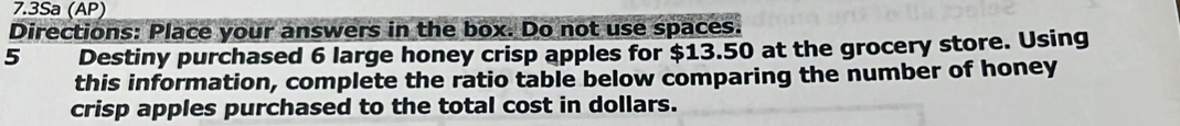 7.3Sa (AP) 
Directions: Place your answers in the box. Do not use spaces. 
5 Destiny purchased 6 large honey crisp apples for $13.50 at the grocery store. Using 
this information, complete the ratio table below comparing the number of honey 
crisp apples purchased to the total cost in dollars.