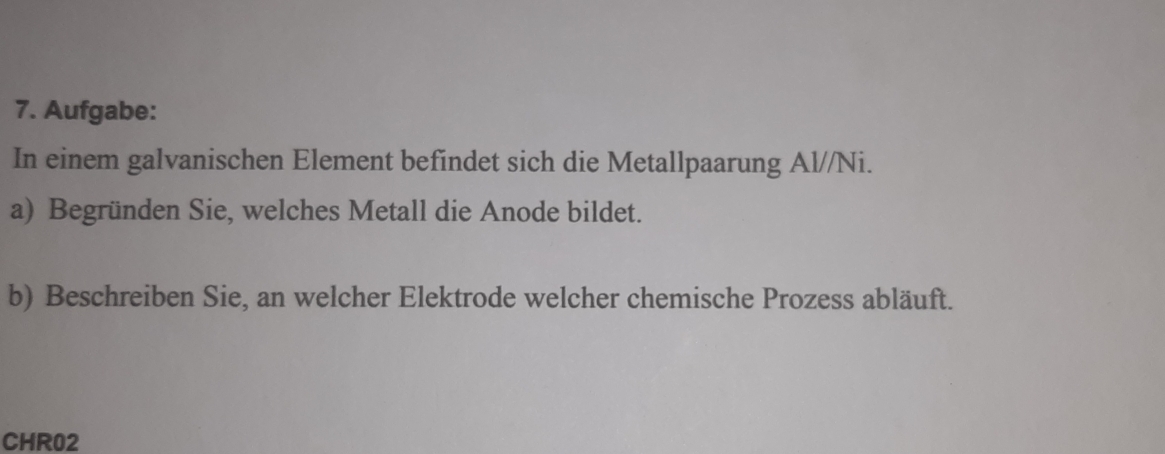 Aufgabe: 
In einem galvanischen Element befindet sich die Metallpaarung Al//Ni. 
a) Begründen Sie, welches Metall die Anode bildet. 
b) Beschreiben Sie, an welcher Elektrode welcher chemische Prozess abläuft. 
CHR02