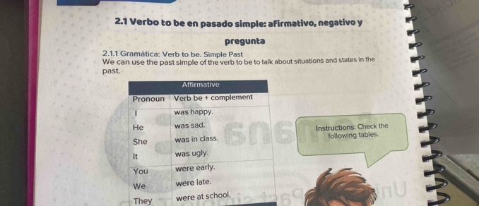 2.1 Verbo to be en pasado simple: afirmativo, negativo y 
pregunta 
2.1.1 Gramática: Verb to be. Simple Past 
We can use the past simple of the verb to be to talk about situations and states in the 
past. 
Instructions: Check the following tables. 
They