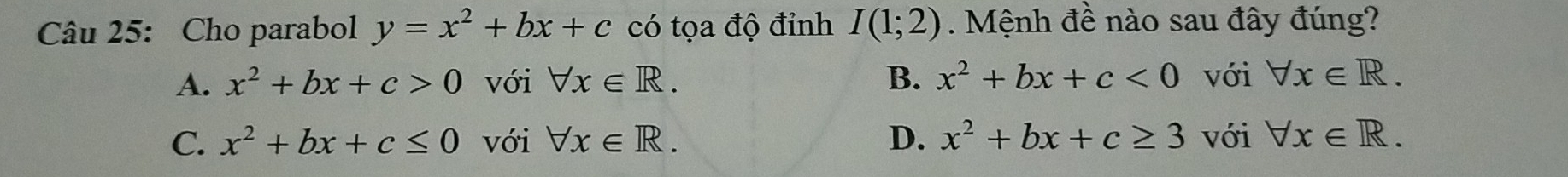 Cho parabol y=x^2+bx+c có tọa độ đỉnh I(1;2). Mệnh đề nào sau đây đúng?
A. x^2+bx+c>0 với forall x∈ R. B. x^2+bx+c<0</tex> với forall x∈ R.
C. x^2+bx+c≤ 0 với forall x∈ R. D. x^2+bx+c≥ 3 với forall x∈ R.