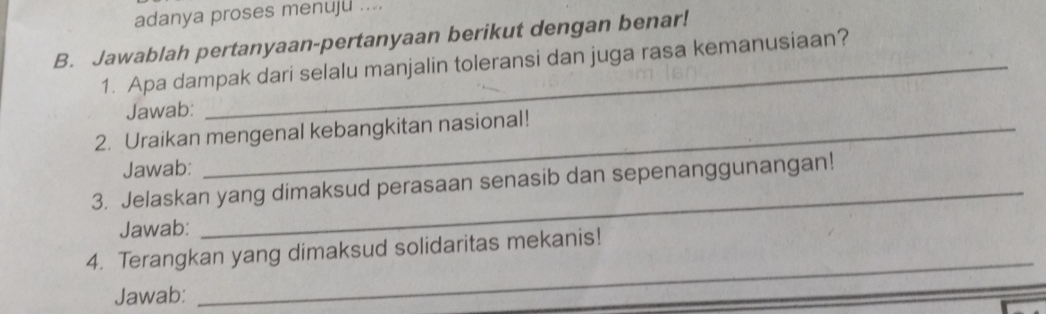 adanya proses menuju .... 
B. Jawablah pertanyaan-pertanyaan berikut dengan benar! 
1. Apa dampak dari selalu manjalin toleransi dan juga rasa kemanusiaan? 
Jawab: 
2. Uraikan mengenal kebangkitan nasional! 
Jawab: 
_ 
3. Jelaskan yang dimaksud perasaan senasib dan sepenanggunangan! 
Jawab: 
_ 
4. Terangkan yang dimaksud solidaritas mekanis! 
Jawab: 
_