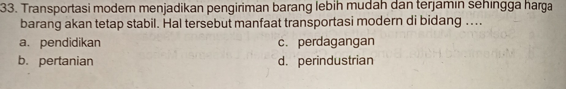 Transportasi modern menjadikan pengiriman barang lebih mudah dan terjamin sehingga harga
barang akan tetap stabil. Hal tersebut manfaat transportasi modern di bidang ....
a. pendidikan c. perdagangan
b. pertanian d. perindustrian