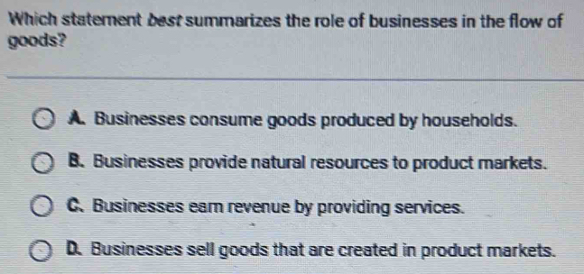 Which statement best summarizes the role of businesses in the flow of
goods?
A. Businesses consume goods produced by households.
B. Businesses provide natural resources to product markets.
C. Businesses eam revenue by providing services.
D. Businesses sell goods that are created in product markets.