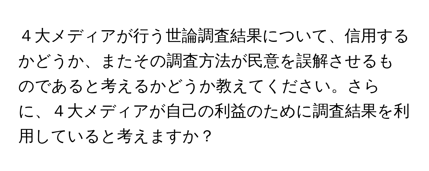 ４大メディアが行う世論調査結果について、信用するかどうか、またその調査方法が民意を誤解させるものであると考えるかどうか教えてください。さらに、４大メディアが自己の利益のために調査結果を利用していると考えますか？