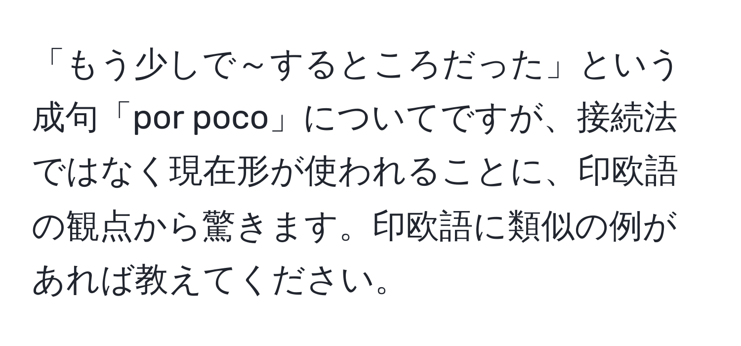 「もう少しで～するところだった」という成句「por poco」についてですが、接続法ではなく現在形が使われることに、印欧語の観点から驚きます。印欧語に類似の例があれば教えてください。