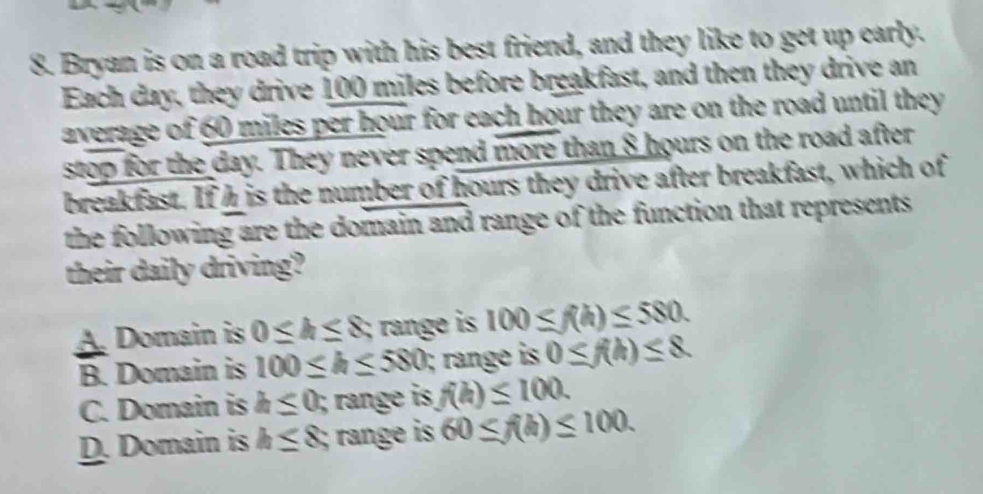 Bryan is on a road trip with his best friend, and they like to get up early.
Each day, they drive 100 miles before breakfast, and then they drive an
average of 60 miles per hour for each hour they are on the road until they
stop for the day. They never spend more than 8 hours on the road after
breakfast. Ifh is the number of hours they drive after breakfast, which of
the following are the domain and range of the function that represents .
their daily driving?
A. Domain is 0≤ h≤ 8; range is 100≤ f(h)≤ 580.
B. Domain is 100≤ h≤ 580; range is 0≤ f(h)≤ 8.
C. Domain is h≤ 0; range is f(h)≤ 100.
D. Domain is h≤ 8, range is 60≤ f(h)≤ 100.