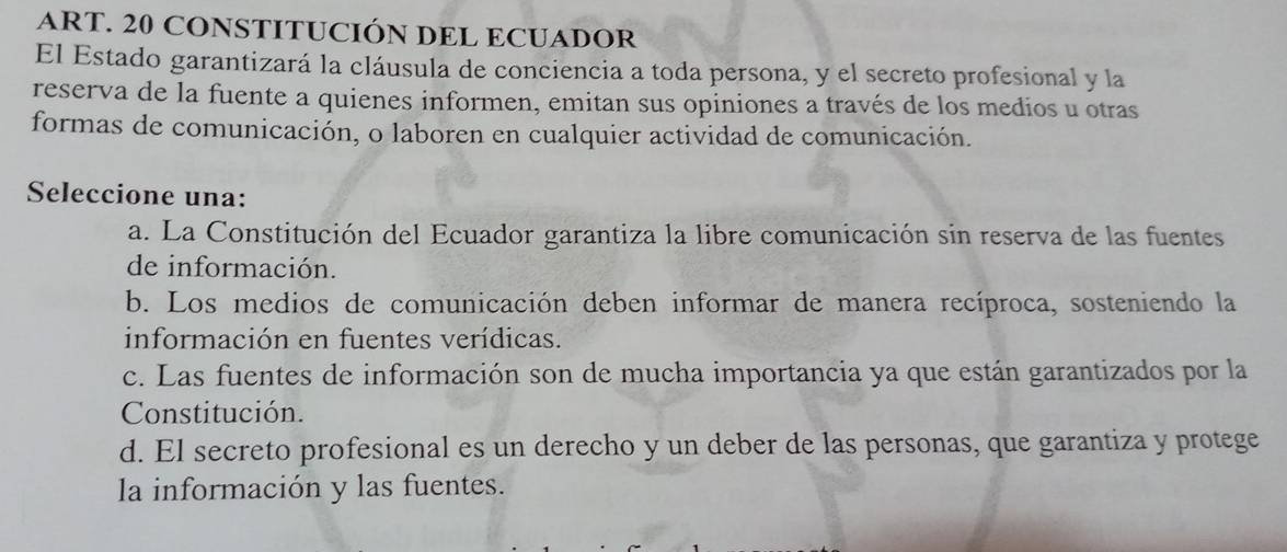 ART. 20 CONSTITUCIÓN DEL ECUADOR
El Estado garantizará la cláusula de conciencia a toda persona, y el secreto profesional y la
reserva de la fuente a quienes informen, emitan sus opiniones a través de los medios u otras
formas de comunicación, o laboren en cualquier actividad de comunicación.
Seleccione una:
a. La Constitución del Ecuador garantiza la libre comunicación sin reserva de las fuentes
de información.
b. Los medios de comunicación deben informar de manera recíproca, sosteniendo la
información en fuentes verídicas.
c. Las fuentes de información son de mucha importancia ya que están garantizados por la
Constitución.
d. El secreto profesional es un derecho y un deber de las personas, que garantiza y protege
la información y las fuentes.