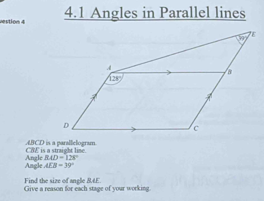 Jestion 4
4.1 Angles in Parallel lines
ABCD is a parallelogram.
CBE is a straight line.
Angle BAD=128°
Angle AEB=39°
Find the size of angle BAE.
Give a reason for each stage of your working.