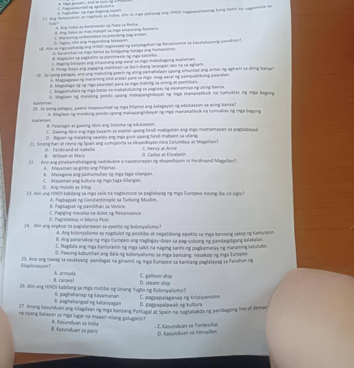 DE
B. Mga gawain , aral at turo ng simbanal
C. Pagpapaunlad ng agrikulutra.
D. Pagtuklas ng mga bagong lupain
17. Ang Renaissance ay nagmula sa Italya, alin sa mga pahayag ang HINDI nagpapaliwanag kung bakit ito nagsimula sa
Italy?
A. Ang Italya ay kontrolado ng Papa sa Roma.
B. Ang Italya ay mas malapit sa mga sinaunang Romano.
C. Maraming unibersidad na pwedeng pag-aralan.
D. Taglay nito ang magandang lokasyon.
18. Alin sa mga pahayag ang HINDI nagsasaad ng kahalagahan ng Renaissance sa kasalukuyang panahon?
A. Karamihan sa mga bansa ay binigyang-halaga ang humansimo.
B. Nagdulot ng pagkalito sa paniniwala ng mga katoliko.
C. Naging batayan ang sinaunang pag-aaral sa mga makabagong kaalaman.
D. Pinag-ibayo ang pagiging malikhain sa iba’t-ibang larangan lalo na sa agham.
19. Sa iyong palagay, ano ang mabuting gawin ng ating pamahalaan upang umunlad ang antas ng agham sa ating bansa?
A. Magpagawa ng maraming silid aralan para sa mga mag-aaral ng pampublikong paaralan.
B. Magtalaga ng ng mga paaralan para sa mga mahilig sa sining at panitikan.
C. Magpanukala ng mga batas na makatutulong sa pagtaas ng ekonomiya ng ating bansa.
D. Maglaan ng malaking pondo upang makapanghikayat ng mga mananaliksik na tumuklas ng mga bagong
kaalaman.
20. Sa iyong palagay, paano mapauunlad ng mga Pilipino ang kalagayan ng edukasyon sa ating bansa?
A. Maglaan ng malaking pondo upang makapanghikayat ng mga mananaliksik na tumuklas ng mga bagong
kaalaman.
B. Patatagin at gawing libre ang Sistema ng edukasyon.
C. Gawing libre ang mga bayarin sa ospital upang hindi mabigatan ang mga mamamayan sa pagbabayad.
D. Bigyan ng malaking sweldo ang mga guro upang hindi mabaon sa utang.
21. Sinong hari at reyna ng Spain ang sumuporta sa ekspedisyon nina Columbus at Magellan?
A. Ferdinand at Isabella C. Henry at Anne
B. William at Mary D. Carlos at Elizabeth
22. Ano ang pinakamahalagang nadiskubre o napatunayan ng ekspedisyon ni Ferdinand Magellan?
A. Mayaman sa ginto ang Pilipinas .
B. Masagana ang pamumuhay ng mga taga-silangan.
C. Mayaman ang kultura ng mga taga-Silangan.
D. Ang mundo ay bilog.
23. Alin ang HINDI kabilang sa mga salik na nagbunsod sa paglalayag ng mga Europeo noong ika-14 siglo?
A. Pagbagsak ng Constantinople sa Turkong Muslim.
B. Pagbagsak ng pamilihan sa Venice.
C. Pagiging mausisa na dulot ng Renaissance
D. Paglalakbay ni Marco Polo
24. Alin ang angkop na paglalarawan sa epekto ng kolonyalismo?
A. Ang kolonyalismo ay nagdulot ng positibo at negatibong epekto sa mga bansang sakop ng Kanluranin.
B. Ang pananakop ng mga Europeo ang nagbigay-daan sa pag-usbong ng pandaigdigang kalakalan.
C. Nagdala ang mga Kanluranin ng mga sakit na naging sanhi ng pagkamatay ng maraming katutubo.
D. Pawang kabutihan ang dala ng kolonyalismo sa mga bansang nasakop ng mga Europeo.
25. Ano ang tawag sa sasakyang -pandagat na ginamit ng mga Europeo sa kanilang paglalayag sa Panahon ng
Eksplorasyon?
A. armada C. galleon ship
B. caravel D. steam ship
26. Alin ang HINDI kabilang sa mga motibo ng Unang Yugto ng Kolonyalismo?
A. paghahanap ng kayamanan C. pagpapalaganap ng Kristiyanismo
B. paghahangad ng katanyagan D. pagpapalawak ng kultura
27. Anong kasunduan ang nilagdaan ng mga bansang Portugal at Spain na nagtatakda ng panibagong line of demar
na siyang batayan sa mga lugar na maaari nilang galugarin?
A. Kasunduan sa India
C.Kasunduan sa Tordesillas
B. Kasunduan sa paris
D. kasunduan sa Versailles