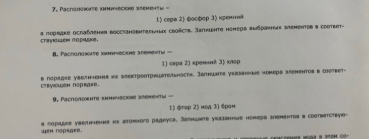 Раслоложите химические элементы - 
1) сера 2) фосфор 3) кремний 
в лорядке ослабления восстановительных свойств. Запишите номера выбранных злементов в соответ- 
ствуΙше порядке. 
8. Раслоложите химические злементы 
1) сера 2) кремний 3) хлор 
в лорядке увеличения их электроотрицательности. Запишите указанные номера элементов в соответ- 
ствуюШем порядке. 
9. Раслоложите химические злементы - 
1) фтор 2) иод 3) бром 
в лорядке увеличения их атомного радиуса. Залишите указанные номера элементов в соответствую- 
шем порядке.