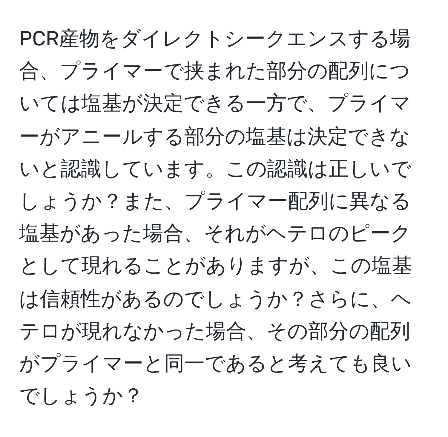 PCR産物をダイレクトシークエンスする場合、プライマーで挟まれた部分の配列については塩基が決定できる一方で、プライマーがアニールする部分の塩基は決定できないと認識しています。この認識は正しいでしょうか？また、プライマー配列に異なる塩基があった場合、それがヘテロのピークとして現れることがありますが、この塩基は信頼性があるのでしょうか？さらに、ヘテロが現れなかった場合、その部分の配列がプライマーと同一であると考えても良いでしょうか？