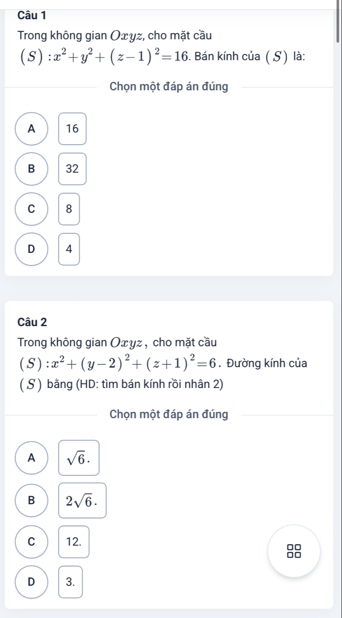 Trong không gian Oxyz, cho mặt cầu
(S):x^2+y^2+(z-1)^2=16. Bán kính của (S) là:
Chọn một đáp án đúng
A 16
B 32
C 8
D 4
Câu 2
Trong không gian Oxyz , cho mặt cầu
(S):x^2+(y-2)^2+(z+1)^2=6. Đường kính của
( S ) bằng (HD: tìm bán kính rồi nhân 2)
Chọn một đáp án đúng
A sqrt(6)·
B 2sqrt(6).
C 12.
D 3.