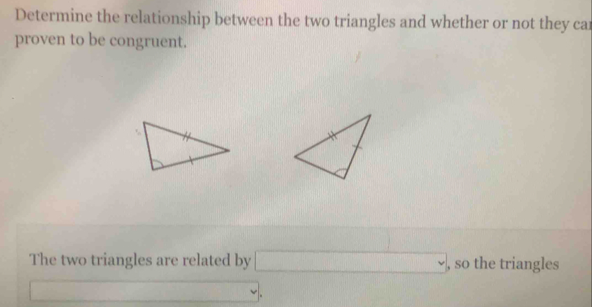 Determine the relationship between the two triangles and whether or not they car 
proven to be congruent. 
The two triangles are related by □ ( the triangles