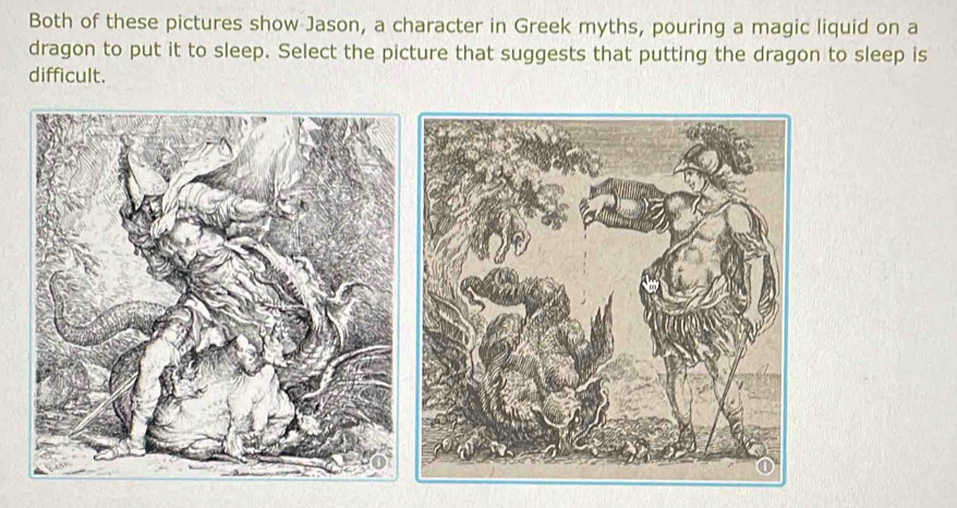 Both of these pictures show Jason, a character in Greek myths, pouring a magic liquid on a 
dragon to put it to sleep. Select the picture that suggests that putting the dragon to sleep is 
difficult.