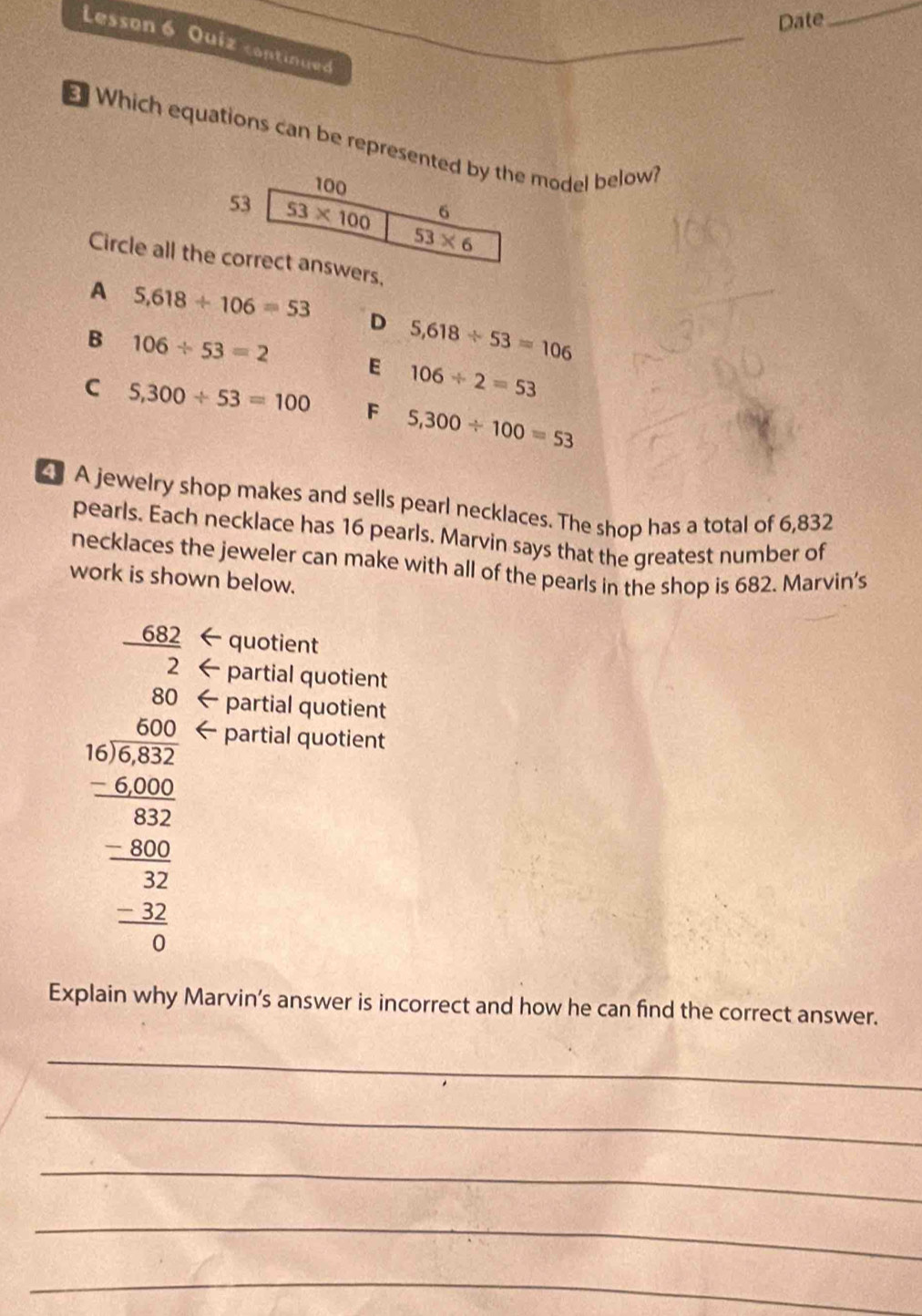 Date
_
Lesson 6 Quiz continued
Which equations can be represented by the model below
100
6
53 53* 100 53* 6
Circle all the correct answers.
A 5,618/ 106=53 D 5,618/ 53=106
B 106/ 53=2 E 106/ 2=53
C 5,300/ 53=100 F 5,300/ 100=53
A jewelry shop makes and sells pearl necklaces. The shop has a total of 6,832
pearls. Each necklace has 16 pearls. Marvin says that the greatest number of
necklaces the jeweler can make with all of the pearls in the shop is 682. Marvin's
work is shown below.
quotient
 682/2  partial quotient
80 partial quotient
beginarrayr 600 50encloselongdiv 450 -600 hline 600 hline 62 hline 0endarray
partial quotient
Explain why Marvin’s answer is incorrect and how he can find the correct answer.
_
_
_
_
_