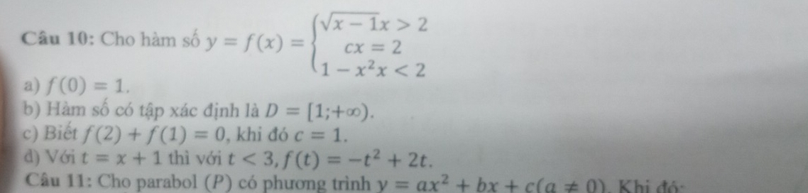 Cho hàm số y=f(x)=beginarrayl sqrt(x-1)x>2 cx=2 1-x^2x<2endarray.
a) f(0)=1. 
b) Hàm số có tập xác định là D=[1;+∈fty ). 
c) Biết f(2)+f(1)=0 , khi đó c=1. 
d) Với t=x+1 thì với t<3</tex>, f(t)=-t^2+2t. 
Câu 11: Cho parabol (P) có phương trình y=ax^2+bx+c(a!= 0) Khi đó: