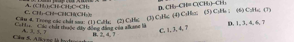 Danh pháp của Aikene X
A. (CH_3)_2CH-CH_2C=CH_2
D. CH_3-CHequiv C(CH_3)-CH_3
C. CH_3-CH=CHCH(CH_3)_2
Câu 4. Trong các chất sau: (1) ( ∠ 41 I8; (2) C_3H_8; (3) C_3H_4; (4) C_5H_12; (5) C_3H_6; (6) C_2H_4; (7)
C_6H_14. Các chất thuộc dãy đồng đăng của alkane là D. 1, 3, 4, 6, 7
A. 3, 5, 7
C. 1, 3, 4, 7
B. 2, 4, 7
Câu 5. Alkyne là hydroaah