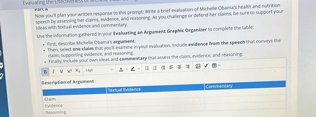 Evaluating the Effectiveness of 
Part A 
Now you'll plan your written response to this prompt: Write a brief evaluation of Michelle Obama's health and nutrition 
speech by assessing her claims, evidence, and reasoning. As you challenge or defend her claims, be sure to support your 
ideas with textual evidence and commentary. 
Use the information gathered in your Evaluating an Argument Graphic Organizer to complete the table: 
First, describe Michelle Obama's argument. 
Then, select one claim that you'll examine in your evaluation. Include evidence from the speech that conveys the 
claim, supporting evidence, and reasoning. 
Finally, include your own ideas and commentary that assess the claim, evidence, and reasoning. 
B I u X^2 X_2 14pt