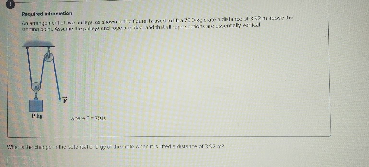 Required information
An arrangement of two pulleys, as shown in the figure, is used to lift a 79.0-kg crate a distance of 3.92 m above the
starting point. Assume the pulleys and rope are ideal and that all rope sections are essentially vertical.
here P=79.0.
What is the change in the potential energy of the crate when it is lifted a distance of 3.92 m?
□ kJ
