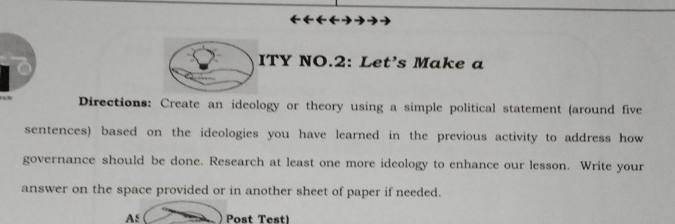 ITY NO.2: Let’s Make a 
Directions: Create an ideology or theory using a simple political statement (around five 
sentences) based on the ideologies you have learned in the previous activity to address how 
governance should be done. Research at least one more ideology to enhance our lesson. Write your 
answer on the space provided or in another sheet of paper if needed. 
As Post Test)