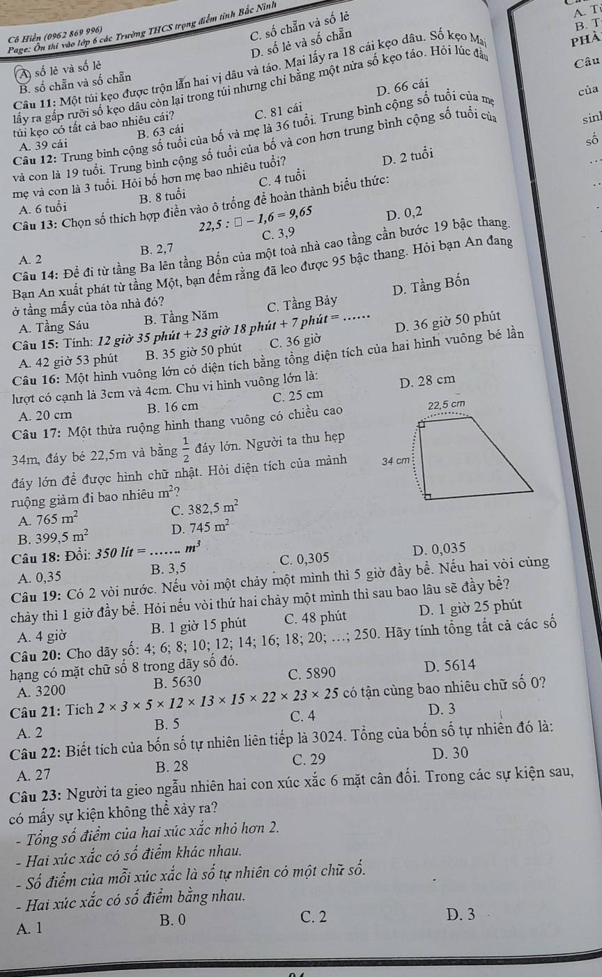 C. số chẵn và số lẻ
Cô Hiển (0962 869 996)  Page: Ôn thi vào lớp 6 các Trường THCS trọng điểm tỉnh Bắc Ninh
A. T
B. T
D. số lẻ và số chẵn
A số lẻ và số lẻ
Câu
Câu 11: Một túi kẹo được trộn lẫn hai vị dâu và táo. Mai lấy ra 18 cái kẹo dâu. Số kẹo Ma
phà
B. số chẵn và số chẵn
D. 66 cái
lấy ra gắp rưỡi số kẹo dâu còn lại trong túi nhưng chỉ bằng một nửa số kẹo táo. Hỏi lúc đầi
của
túi kẹo có tất cả bao nhiêu cái?
sinl
A. 39 cái B. 63 cái C. 81 cái
Câu 12: Trung bình cộng số tuổi của bố và mẹ là 36 tuổi. Trung bình cộng số tuổi của mẹ
số
và con là 19 tuổi. Trung bình cộng số tuổi của bố và con hơn trung bình cộng số tuổi của
B. 8 tuổi C. 4 tuổi D. 2 tuổi
mẹ và con là 3 tuổi. Hỏi bố hơn mẹ bao nhiêu tuổi?
Câu 13: Chọn số thích hợp điển vào ô trống để hoàn thành biểu thức:
A. 6 tuổi
22 ,5:□ -1,6=9,65 D. 0,2
C. 3,9
Câu 14: Đề đi từ tầng Ba lên tầng Bốn của một toà nhà cao tầng cần bước 19 bậc thang.
A. 2 B. 2,7
Bạn An xuất phát từ tầng Một, bạn đếm rằng đã leo được 95 bậc thang. Hỏi bạn An đang
A. Tầng Sáu B. Tầng Năm C. Tầng Bảy D. Tầng Bốn
ở tầng mấy của tòa nhà đó?
Câu 15: Tính: 12 giờ 35 phủ t+23 1 giờ 18 phút + 7 phút =_
A. 42 giờ 53 phút B. 35 giờ 50 phút C. 36 giờ D. 36 giờ 50 phút
Câu 16: Một hình vuông lớn có diện tích bằng tổng diện tích của hai hình vuông bé lần
lượt có cạnh là 3cm và 4cm. Chu vi hình vuông lớn là:
A. 20 cm B. 16 cm C. 25 cm D. 28 cm
Câu 17: Một thửa ruộng hình thang vuông có chiều cao
34m, đáy bé 22,5m và bằng  1/2  đáy lớn. Người ta thu hẹp
đáy lớn để được hình chữ nhật. Hỏi diện tích của mảnh 
guộng giảm đi bao nhiêu m^2
A. 765m^2
C. 382,5m^2
B. 399,5m^2 D. 745m^2
Câu 18: Đổi: 350lit= _ m^3
A. 0,35 B. 3,5 C. 0,305 D. 0,035
Câu 19: Có 2 vòi nước. Nếu vòi một chảy một mình thì 5 giờ đầy bể. Nếu hai vòi cùng
chảy thì 1 giờ đầy bể. Hỏi nếu vòi thứ hai chảy một mình thì sau bao lâu sẽ đầy bề?
A. 4 giờ B. 1 giờ 15 phút C. 48 phút D. 1 giờ 25 phút
Câu 20: Cho dãy số: 4; 6; 8; 10; 12; 14; 16; 18; 20; …; 250. Hãy tính tổng tất cả các số
hạng có mặt chữ số 8 trong dãy số đó. D. 5614
A. 3200 B. 5630
C. 5890
Câu 21: Tích 2* 3* 5* 12* 13* 15* 22* 23* 25 có tận cùng bao nhiêu chữ số 0?
A. 2 B. 5 C. 4
D. 3
Câu 22: Biết tích của bốn số tự nhiên liên tiếp là 3024. Tổng của bốn số tự nhiên đó là:
A. 27 B. 28 C. 29 D. 30
Câu 23: Người ta gieo ngẫu nhiên hai con xúc xắc 6 mặt cân đối. Trong các sự kiện sau,
có mấy sự kiện không thể xảy ra?
- Tổng số điểm của hai xúc xắc nhỏ hơn 2.
- Hai xúc xắc có số điểm khác nhau.
- Số điểm của mỗi xúc xắc là số tự nhiên có một chữ số.
- Hai xúc xắc có số điểm bằng nhau.
B. 0 D. 3
A. 1 C. 2