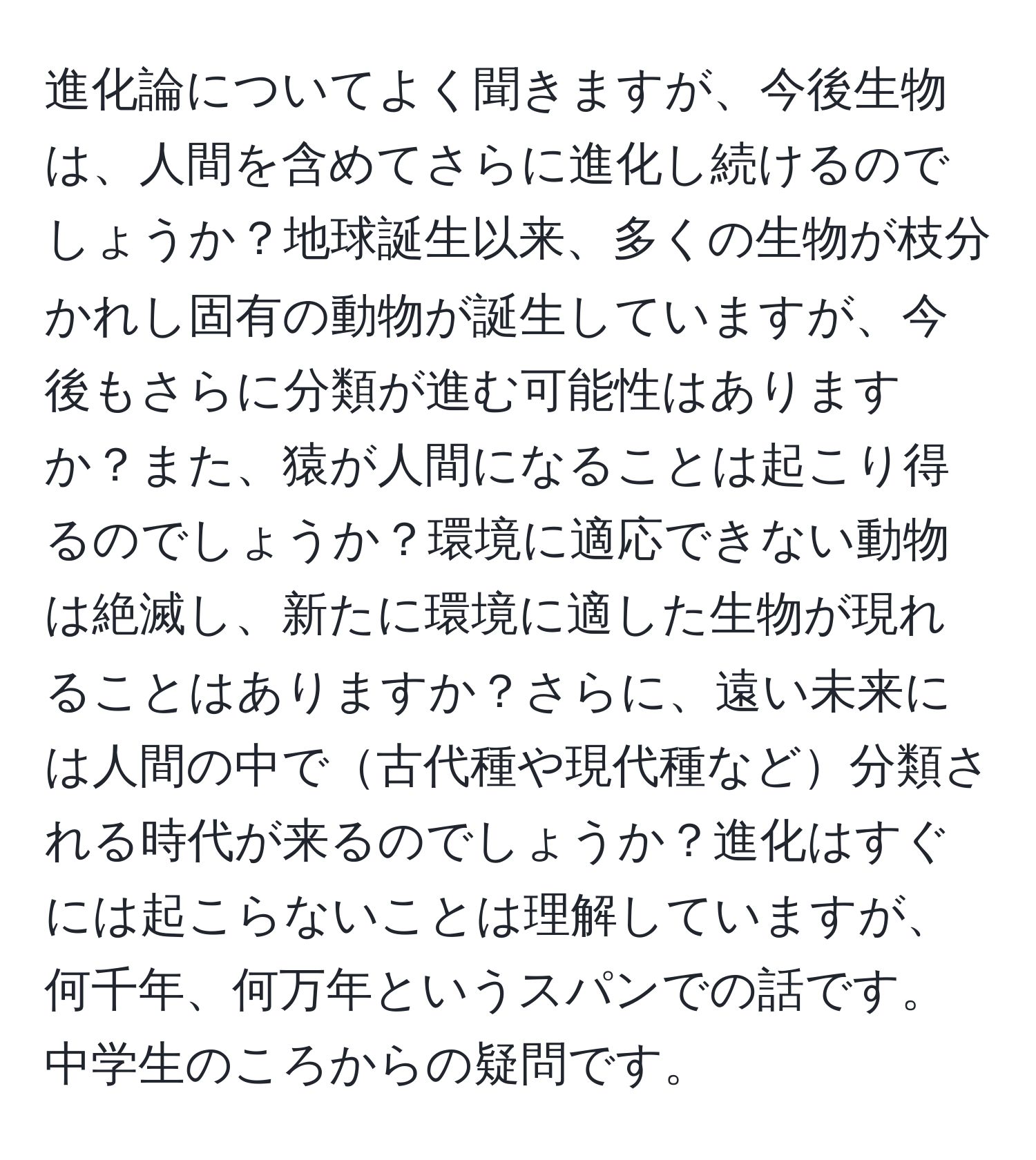 進化論についてよく聞きますが、今後生物は、人間を含めてさらに進化し続けるのでしょうか？地球誕生以来、多くの生物が枝分かれし固有の動物が誕生していますが、今後もさらに分類が進む可能性はありますか？また、猿が人間になることは起こり得るのでしょうか？環境に適応できない動物は絶滅し、新たに環境に適した生物が現れることはありますか？さらに、遠い未来には人間の中で古代種や現代種など分類される時代が来るのでしょうか？進化はすぐには起こらないことは理解していますが、何千年、何万年というスパンでの話です。中学生のころからの疑問です。