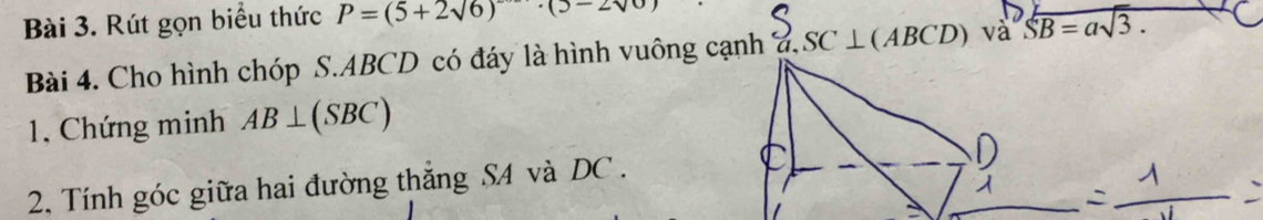 Rút gọn biểu thức P=(5+2sqrt(6))· (5-2sqrt(0))
Bài 4. Cho hình chóp S. ABCD có đáy là hình vuông cạnh a. SC⊥ (ABCD) 1 vaoverline SB=asqrt(3). 
1, Chứng minh AB⊥ (SBC)
2, Tính góc giữa hai đường thắng SA và DC.