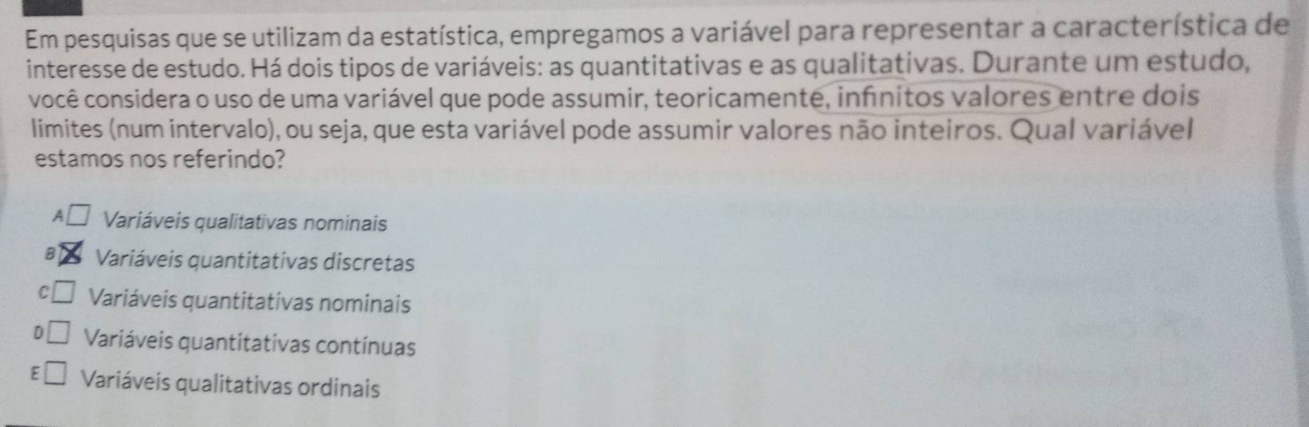 Em pesquisas que se utilizam da estatística, empregamos a variável para representar a característica de
interesse de estudo. Há dois tipos de variáveis: as quantitativas e as qualitativas. Durante um estudo,
você considera o uso de uma variável que pode assumir, teoricamente, infnitos valores entre dois
limites (num intervalo), ou seja, que esta variável pode assumir valores não inteiros. Qual variável
estamos nos referindo?
A□ Variáveis qualitativas nominais
B Variáveis quantitativas discretas
C Variáveis quantitativas nominais
D Variáveis quantitativas contínuas
E Variáveis qualitativas ordinais