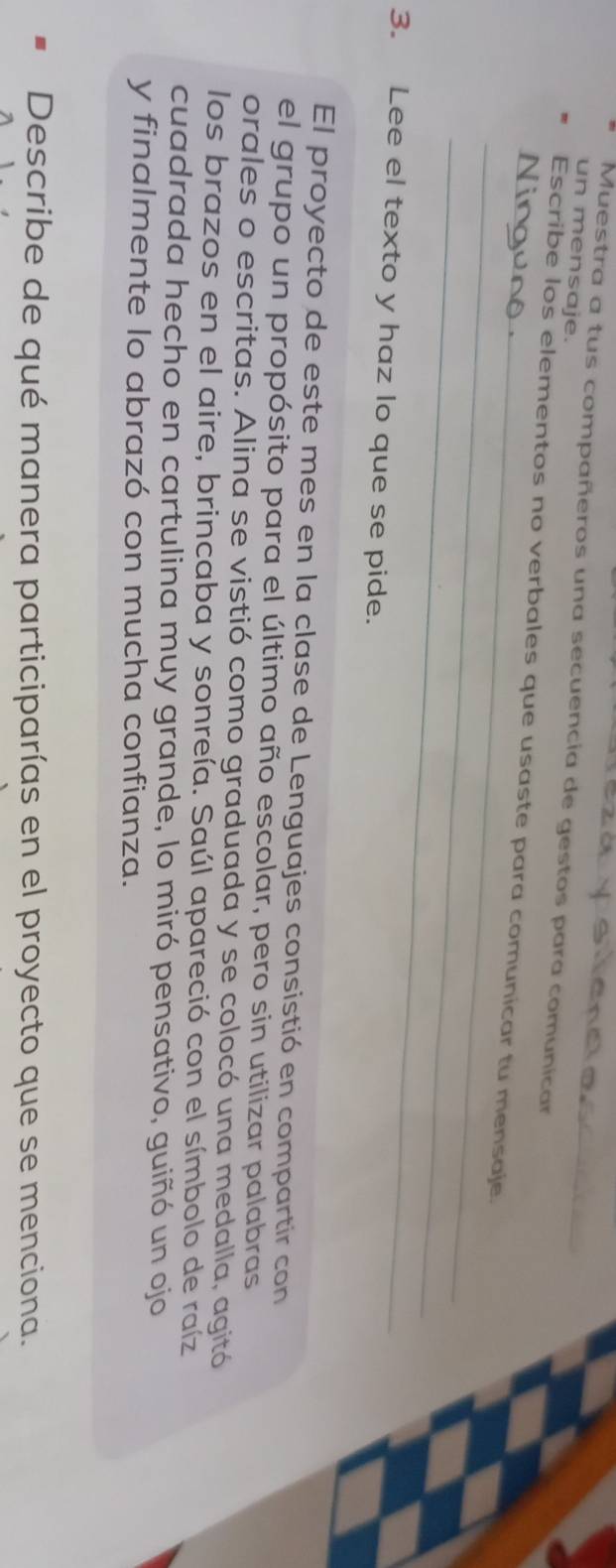 un mensaje. 
Muestra a tus compañeros una secuencia de gestos para comunicar 
_ 
_Escribe los elementos no verbales que usaste para comunicar tu mensaje. 
_ 
3. Lee el texto y haz lo que se pide. 
El proyecto de este mes en la clase de Lenguajes consistió en compartir con 
el grupo un propósito para el último año escolar, pero sin utilizar palabras 
orales o escritas. Alina se vistió como graduada y se colocó una medalla, agitó 
los brazos en el aire, brincaba y sonreía. Saúl apareció con el símbolo de raíz 
cuadrada hecho en cartulina muy grande, lo miró pensativo, guiñó un ojo 
y finalmente lo abrazó con mucha confianza. 
Describe de qué manera participarías en el proyecto que se menciona.