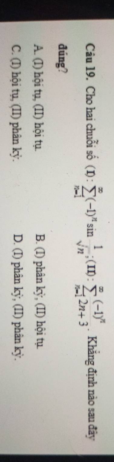 Cho hai chuỗi số (I) : sumlimits _(n=1)^(∈fty)(-1)^nsin  1/sqrt(n) ; (m):sumlimits _(n=1)^(∈fty)(-1)^n. Khẳng định nào sau đây
đúng?
A. (I) hội tụ, ,(II) hội tụ. B. (I) phân kỳ, (II) hội tụ
C. (I) hội tụ, (II) phân kỷ. D. (I) phân kỳ, (II) phân kỳ.