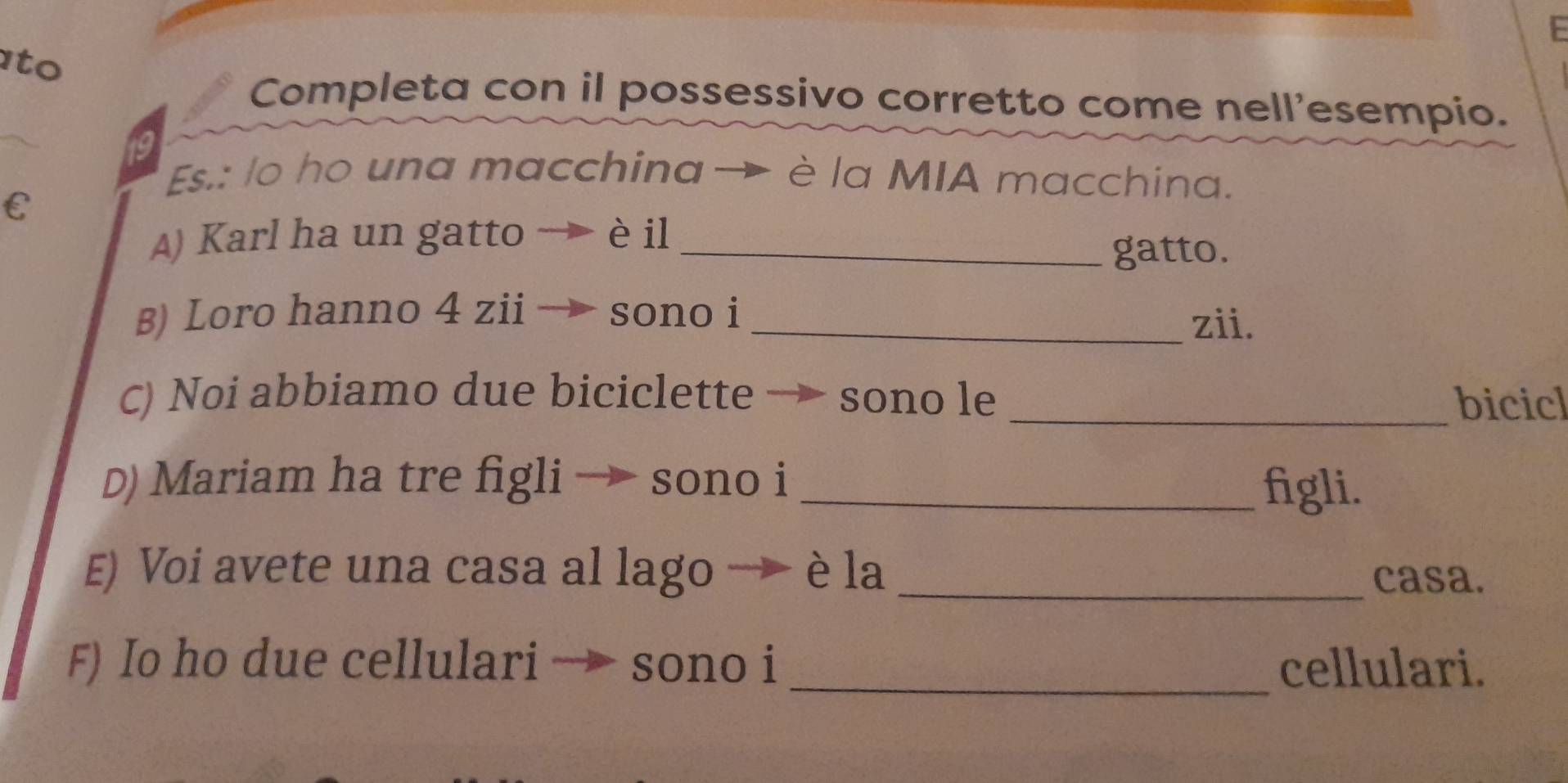 ato 
Completa con il possessivo corretto come nell'esempio. 
19 
Es.: lo ho una macchina → è la MIA macchina. 
C 
) Karl ha un gatto → èil_ 
gatto. 
B) Loro hanno 4 zii sono i_ 
zii. 
C) Noi abbiamo due biciclette → sono le _bicicl 
D) Mariam ha tre figli → sono i _figli. 
E) Voi avete una casa al lago → è la_ 
casa. 
F) Io ho due cellulari → sono i _cellulari.