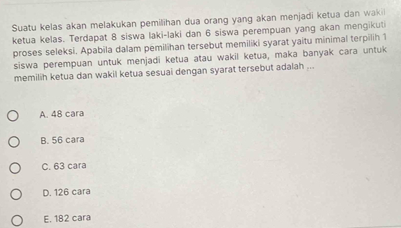 Suatu kelas akan melakukan pemilihan dua orang yang akan menjadi ketua dan wakil
ketua kelas. Terdapat 8 siswa laki-laki dan 6 siswa perempuan yang akan mengikuti
proses seleksi. Apabila dalam pemilihan tersebut memiliki syarat yaitu minimal terpilih 1
siswa perempuan untuk menjadi ketua atau wakil ketua, maka banyak cara untuk
memilih ketua dan wakil ketua sesuai dengan syarat tersebut adalah ...
A. 48 cara
B. 56 cara
C. 63 cara
D. 126 cara
E. 182 cara