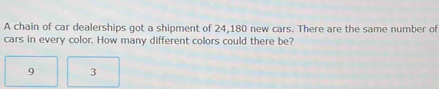 A chain of car dealerships got a shipment of 24,180 new cars. There are the same number of 
cars in every color. How many different colors could there be?
9 3